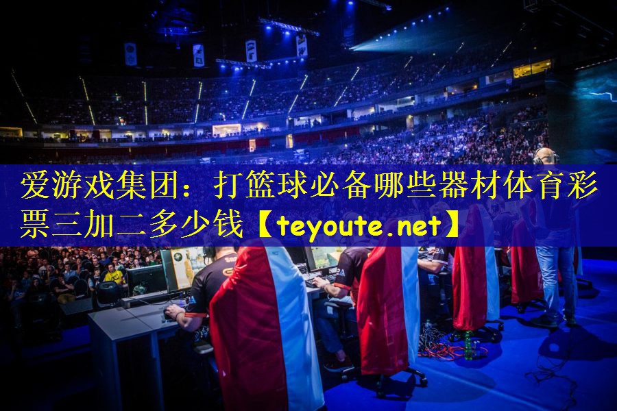 爱游戏集团：打篮球必备哪些器材体育彩票三加二多少钱