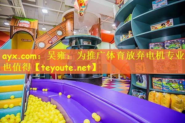 ayx.com：吴雍：为推广体育放弃电机专业也值得