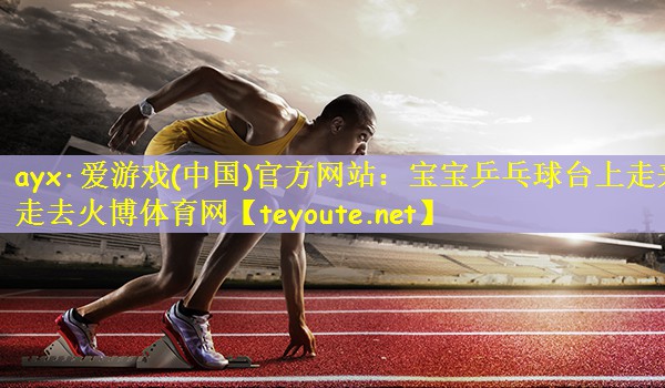 ayx·爱游戏(中国)官方网站：宝宝乒乓球台上走来走去火博体育网