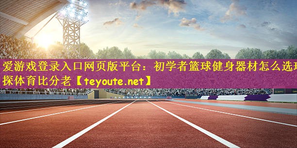 爱游戏登录入口网页版平台：初学者篮球健身器材怎么选球探体育比分老