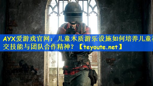 儿童木质游乐设施如何培养儿童社交技能与团队合作精神？